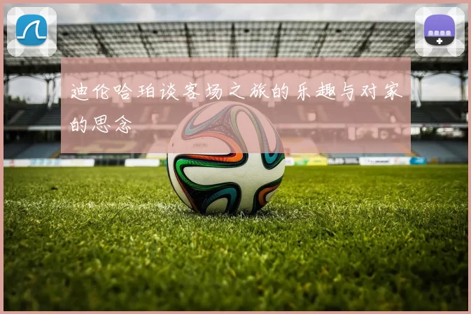 迪伦哈珀谈客场之旅的乐趣与对家的思念