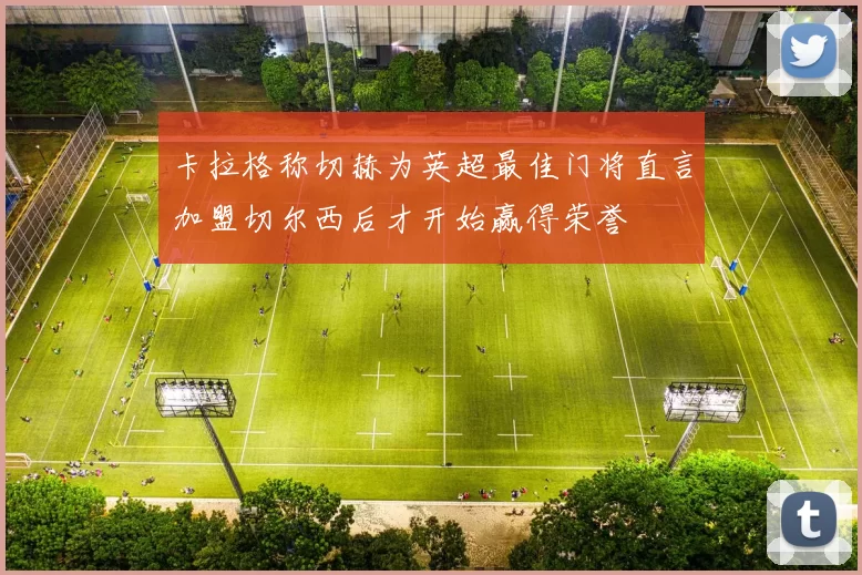 卡拉格称切赫为英超最佳门将直言加盟切尔西后才开始赢得荣誉