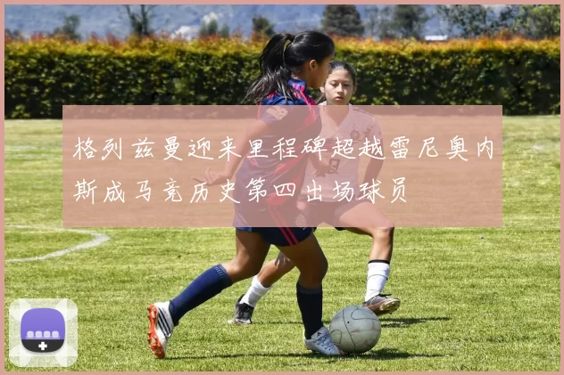 格列兹曼迎来里程碑超越雷尼奥内斯成马竞历史第四出场球员