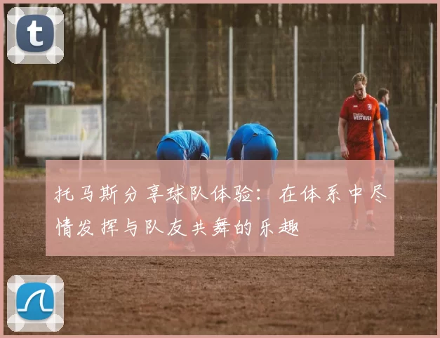 托马斯分享球队体验：在体系中尽情发挥与队友共舞的乐趣