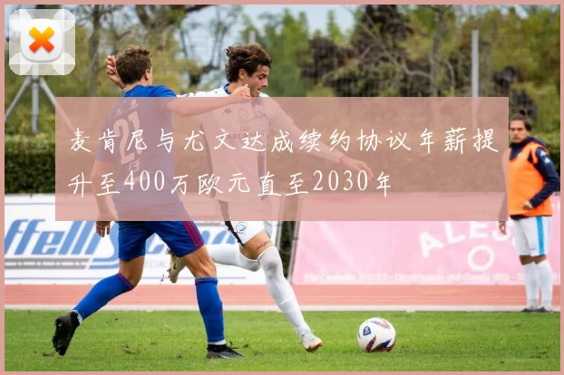 麦肯尼与尤文达成续约协议年薪提升至400万欧元直至2030年