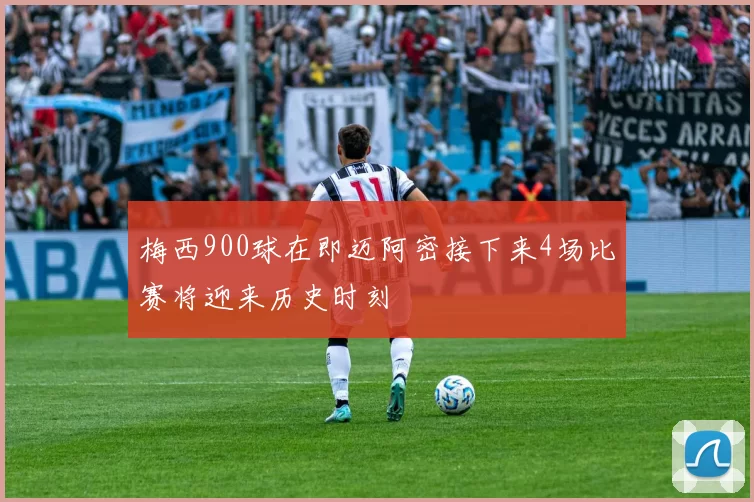 梅西900球在即迈阿密接下来4场比赛将迎来历史时刻