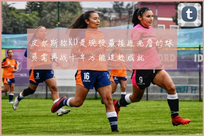 皮尔斯称KD是现役最接近老詹的球员需再战十年方能追赶成就