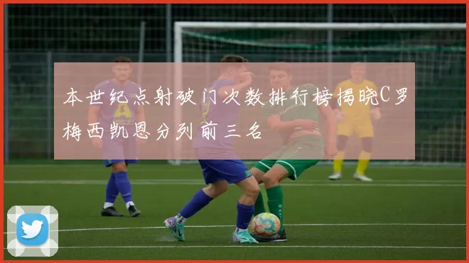 本世纪点射破门次数排行榜揭晓C罗梅西凯恩分列前三名