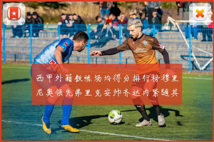 西甲外籍教练场均得分排行榜穆里尼奥领先弗里克安帅齐达内紧随其后