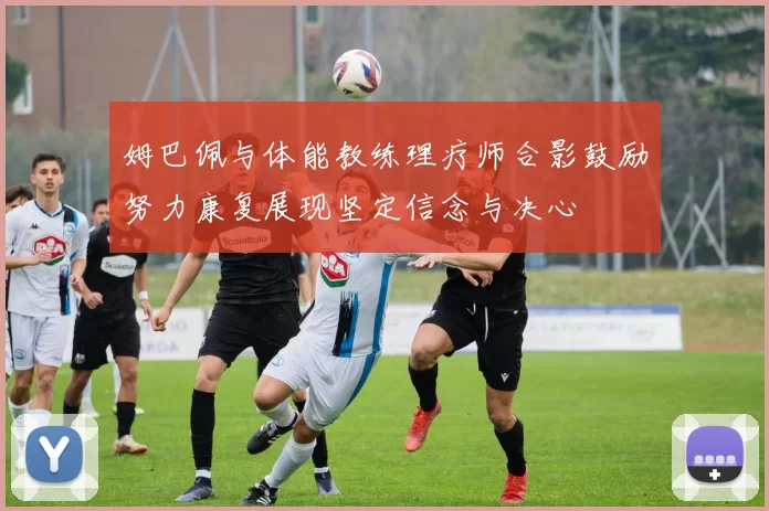 姆巴佩与体能教练理疗师合影鼓励努力康复展现坚定信念与决心