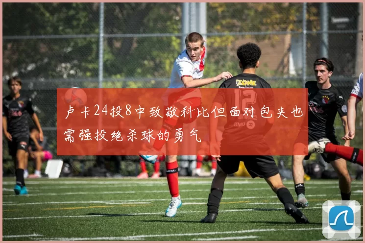 卢卡24投8中致敬科比但面对包夹也需强投绝杀球的勇气