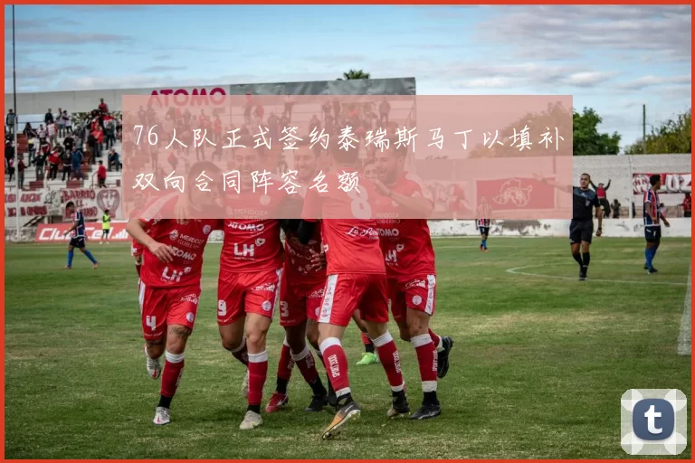 76人队正式签约泰瑞斯马丁以填补双向合同阵容名额