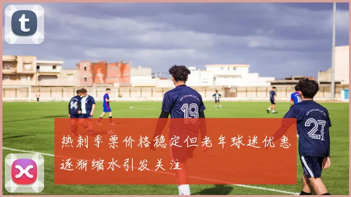 热刺季票价格稳定但老年球迷优惠逐渐缩水引发关注