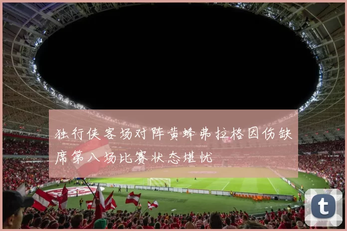 独行侠客场对阵黄蜂弗拉格因伤缺席第八场比赛状态堪忧