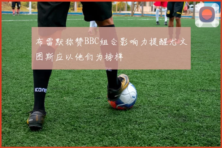 布雷默称赞BBC组合影响力提醒尤文图斯应以他们为榜样
