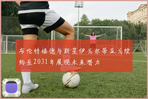 布伦特福德与新星伊戈尔蒂亚戈续约至2031年展现未来潜力