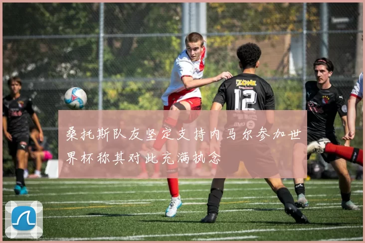 桑托斯队友坚定支持内马尔参加世界杯称其对此充满执念