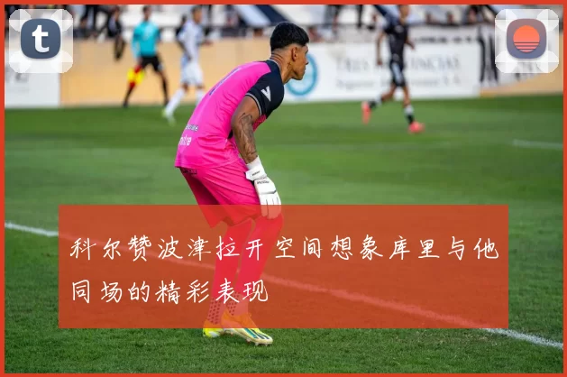 科尔赞波津拉开空间想象库里与他同场的精彩表现