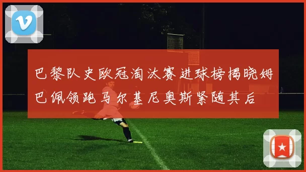 巴黎队史欧冠淘汰赛进球榜揭晓姆巴佩领跑马尔基尼奥斯紧随其后