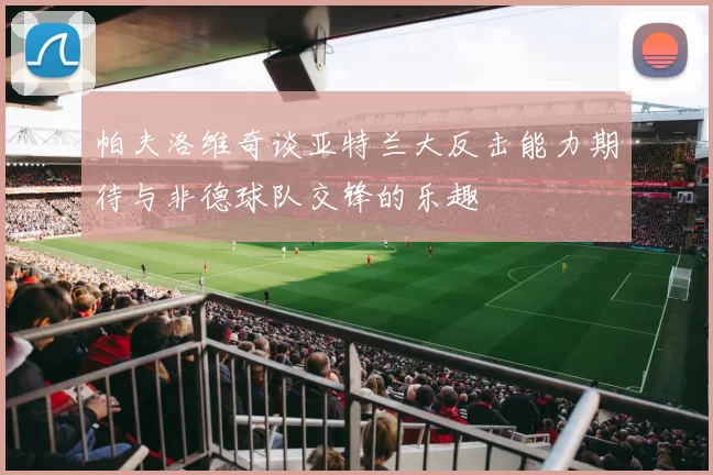 帕夫洛维奇谈亚特兰大反击能力期待与非德球队交锋的乐趣