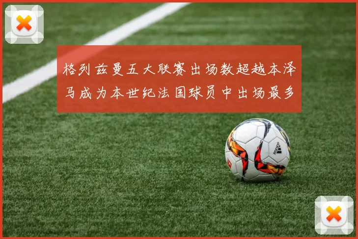 格列兹曼五大联赛出场数超越本泽马成为本世纪法国球员中出场最多者