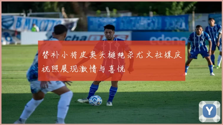 替补小将皮奥头槌绝杀尤文社媒庆祝照展现激情与喜悦