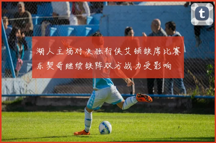 湖人主场对决独行侠艾顿缺席比赛东契奇继续缺阵双方战力受影响
