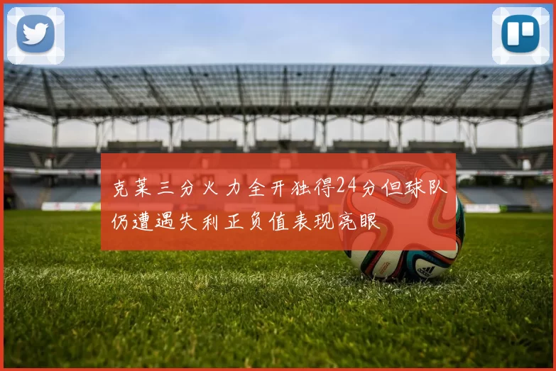 克莱三分火力全开独得24分但球队仍遭遇失利正负值表现亮眼