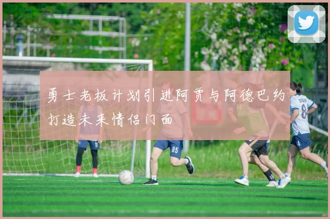 勇士老板计划引进阿贾与阿德巴约打造未来情侣门面