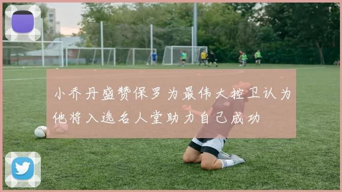 小乔丹盛赞保罗为最伟大控卫认为他将入选名人堂助力自己成功