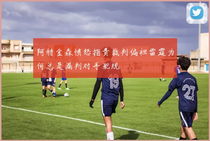 阿特金森愤怒指责裁判偏袒雷霆为何总是漏判对手犯规